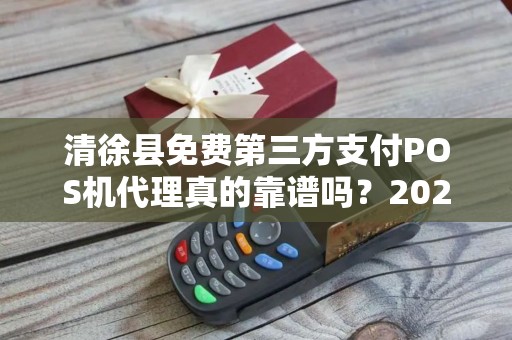 清徐县免费第三方支付POS机代理真的靠谱吗？2025年最新避坑指南！