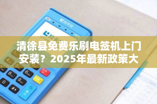清徐县免费乐刷电签机上门安装？2025年最新政策大揭秘！