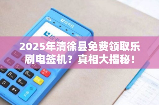 2025年清徐县免费领取乐刷电签机？真相大揭秘！