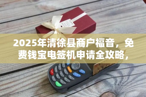 2025年清徐县商户福音，免费钱宝电签机申请全攻略，错过再等一年！