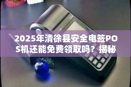 2025年清徐县安全电签POS机还能免费领取吗？揭秘最新政策与隐藏福利！
