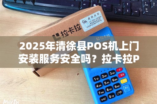 2025年清徐县POS机上门安装服务安全吗？拉卡拉POS机为何成为商家首选？