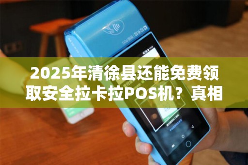 2025年清徐县还能免费领取安全拉卡拉POS机？真相让人意外！