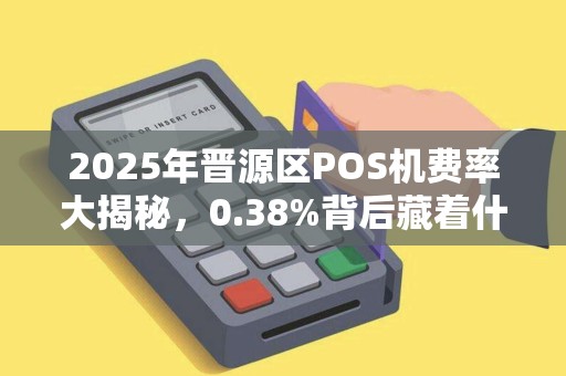 2025年晋源区POS机费率大揭秘，0.38%背后藏着什么猫腻？