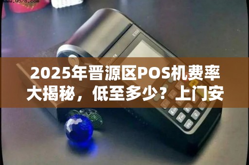 2025年晋源区POS机费率大揭秘，低至多少？上门安装靠谱吗？