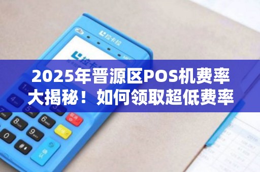 2025年晋源区POS机费率大揭秘！如何领取超低费率设备？