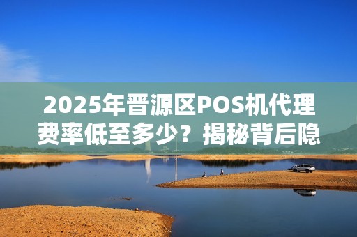 2025年晋源区POS机代理费率低至多少？揭秘背后隐藏的3大陷阱！