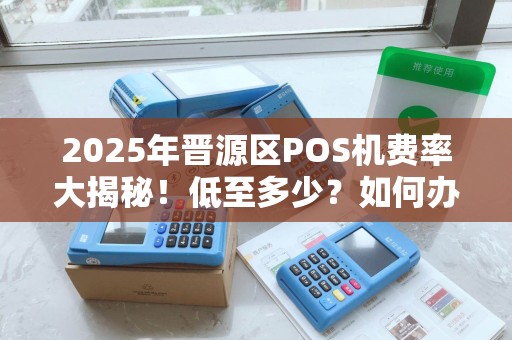 2025年晋源区POS机费率大揭秘！低至多少？如何办理最划算？