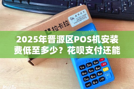 2025年晋源区POS机安装费低至多少？花呗支付还能更省钱？