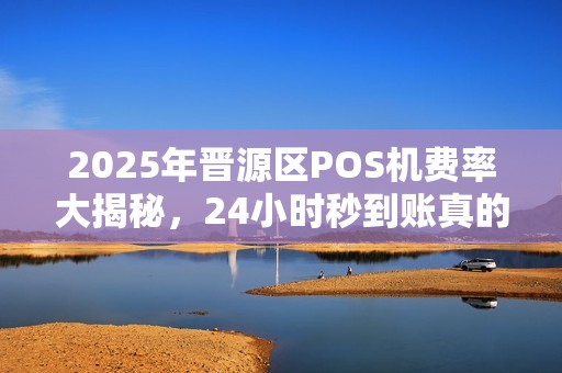2025年晋源区POS机费率大揭秘，24小时秒到账真的靠谱吗？