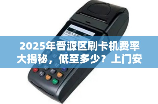 2025年晋源区刷卡机费率大揭秘，低至多少？上门安装真的靠谱吗？