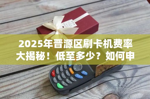 2025年晋源区刷卡机费率大揭秘！低至多少？如何申请？