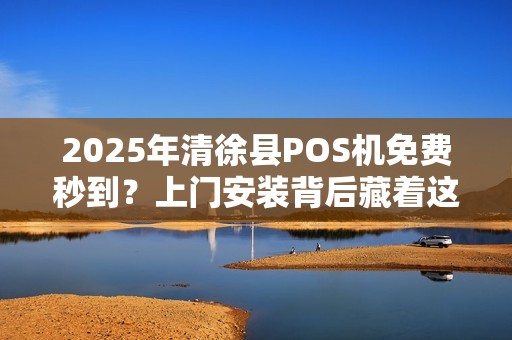 2025年清徐县POS机免费秒到？上门安装背后藏着这些猫腻！