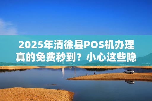 2025年清徐县POS机办理真的免费秒到？小心这些隐藏陷阱！