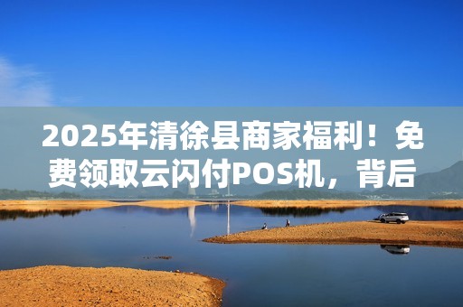 2025年清徐县商家福利！免费领取云闪付POS机，背后藏着什么秘密？