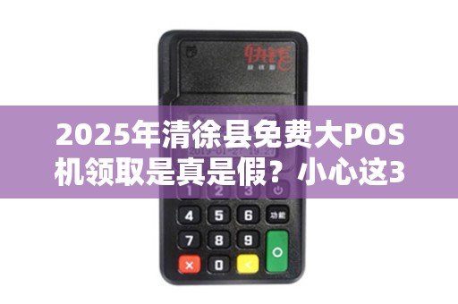 2025年清徐县免费大POS机领取是真是假？小心这3大套路！