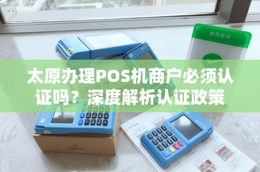 太原办理POS机商户必须认证吗？深度解析认证政策