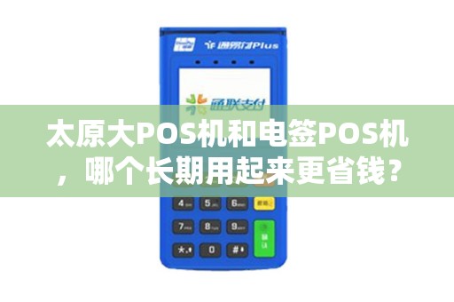 太原大POS机和电签POS机，哪个长期用起来更省钱？