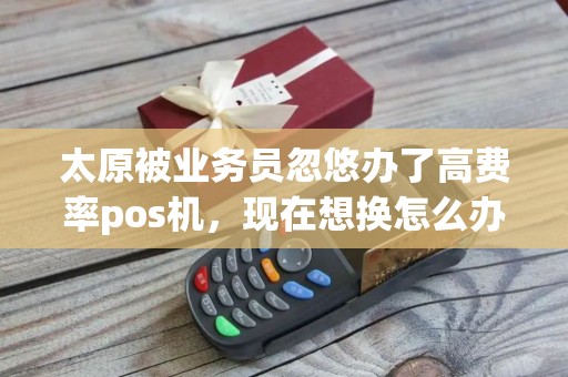 太原被业务员忽悠办了高费率pos机，现在想换怎么办？