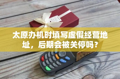 太原办机时填写虚假经营地址,后期会被关停吗?